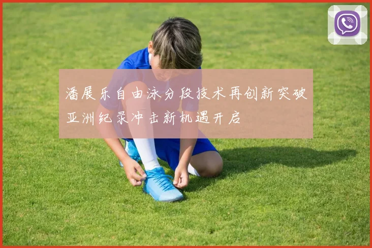 潘展乐自由泳分段技术再创新突破亚洲纪录冲击新机遇开启