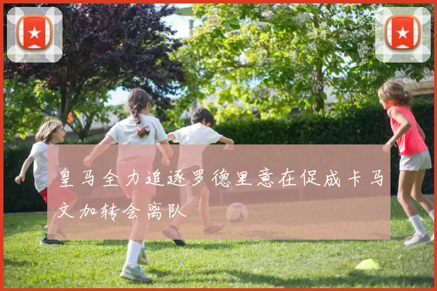 皇马全力追逐罗德里意在促成卡马文加转会离队